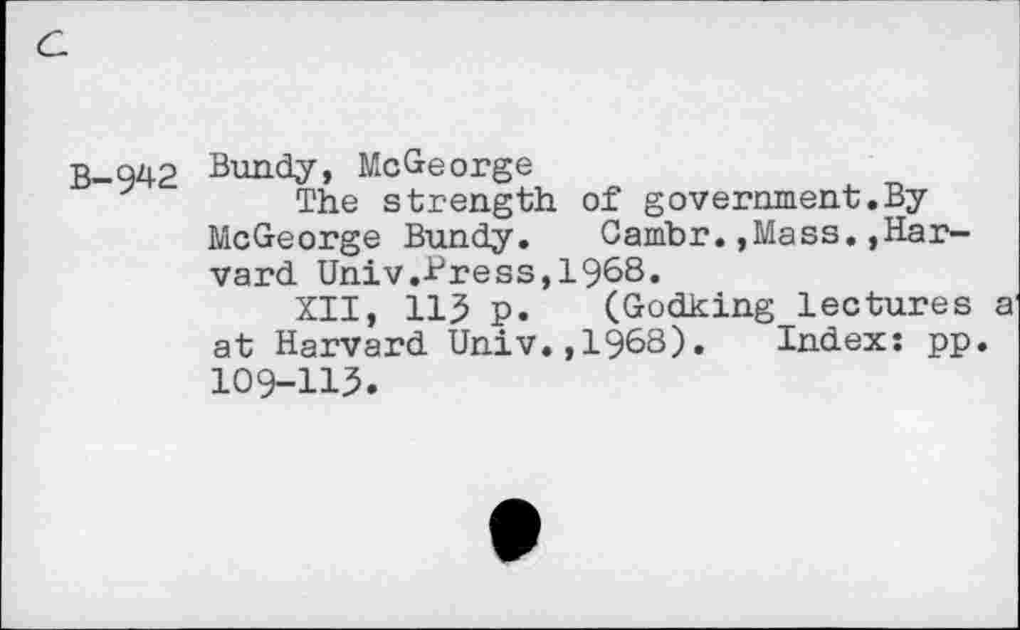 ﻿B-942 Bundy, McGeorge
The strength of government.By McGeorge Bundy.	Cambr.,Mass.,Har-
vard Univ.Bress,1968.
XII, 115 p. (Godking lectures a at Harvard Univ.,1968). Index: pp. 109-115.